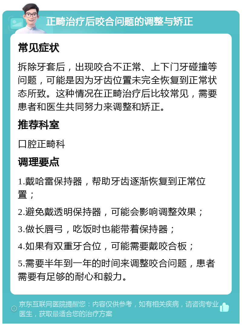 正畸治疗后咬合问题的调整与矫正 常见症状 拆除牙套后，出现咬合不正常、上下门牙碰撞等问题，可能是因为牙齿位置未完全恢复到正常状态所致。这种情况在正畸治疗后比较常见，需要患者和医生共同努力来调整和矫正。 推荐科室 口腔正畸科 调理要点 1.戴哈雷保持器，帮助牙齿逐渐恢复到正常位置； 2.避免戴透明保持器，可能会影响调整效果； 3.做长唇弓，吃饭时也能带着保持器； 4.如果有双重牙合位，可能需要戴咬合板； 5.需要半年到一年的时间来调整咬合问题，患者需要有足够的耐心和毅力。