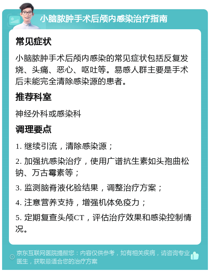 小脑脓肿手术后颅内感染治疗指南 常见症状 小脑脓肿手术后颅内感染的常见症状包括反复发烧、头痛、恶心、呕吐等。易感人群主要是手术后未能完全清除感染源的患者。 推荐科室 神经外科或感染科 调理要点 1. 继续引流，清除感染源； 2. 加强抗感染治疗，使用广谱抗生素如头孢曲松钠、万古霉素等； 3. 监测脑脊液化验结果，调整治疗方案； 4. 注意营养支持，增强机体免疫力； 5. 定期复查头颅CT，评估治疗效果和感染控制情况。