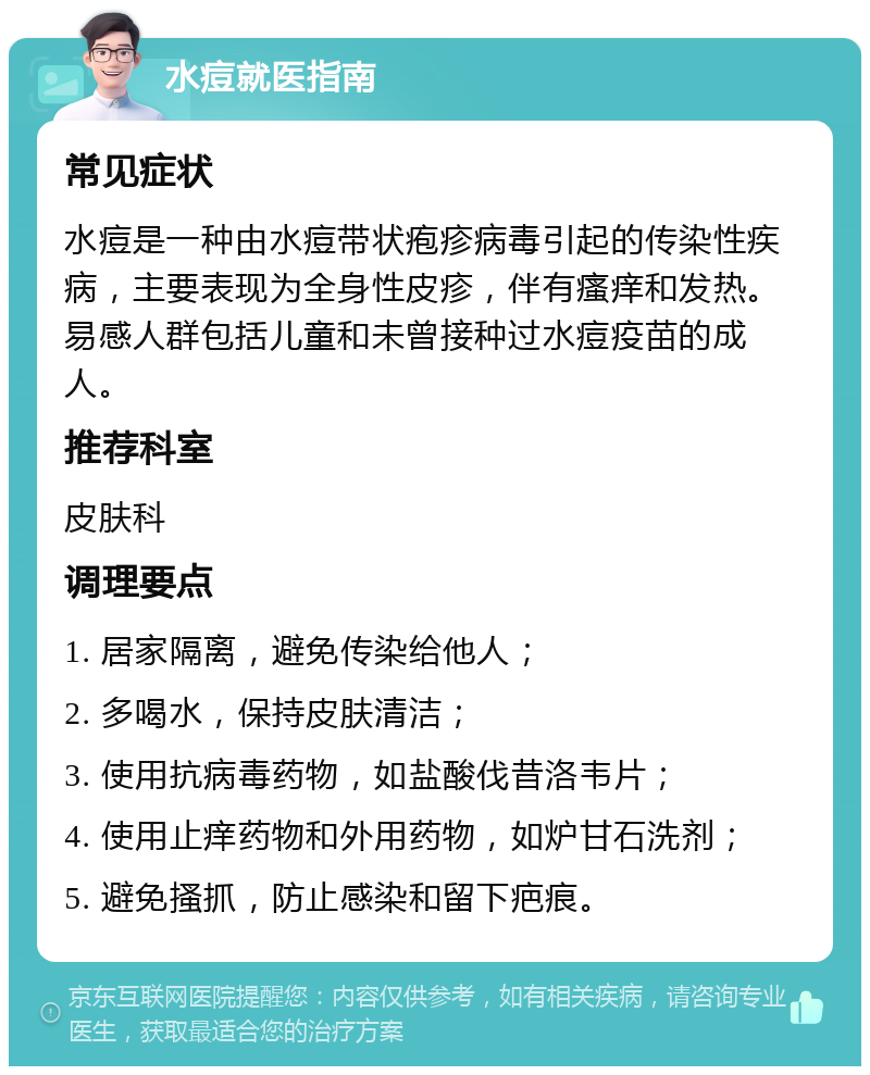 水痘就医指南 常见症状 水痘是一种由水痘带状疱疹病毒引起的传染性疾病，主要表现为全身性皮疹，伴有瘙痒和发热。易感人群包括儿童和未曾接种过水痘疫苗的成人。 推荐科室 皮肤科 调理要点 1. 居家隔离，避免传染给他人； 2. 多喝水，保持皮肤清洁； 3. 使用抗病毒药物，如盐酸伐昔洛韦片； 4. 使用止痒药物和外用药物，如炉甘石洗剂； 5. 避免搔抓，防止感染和留下疤痕。