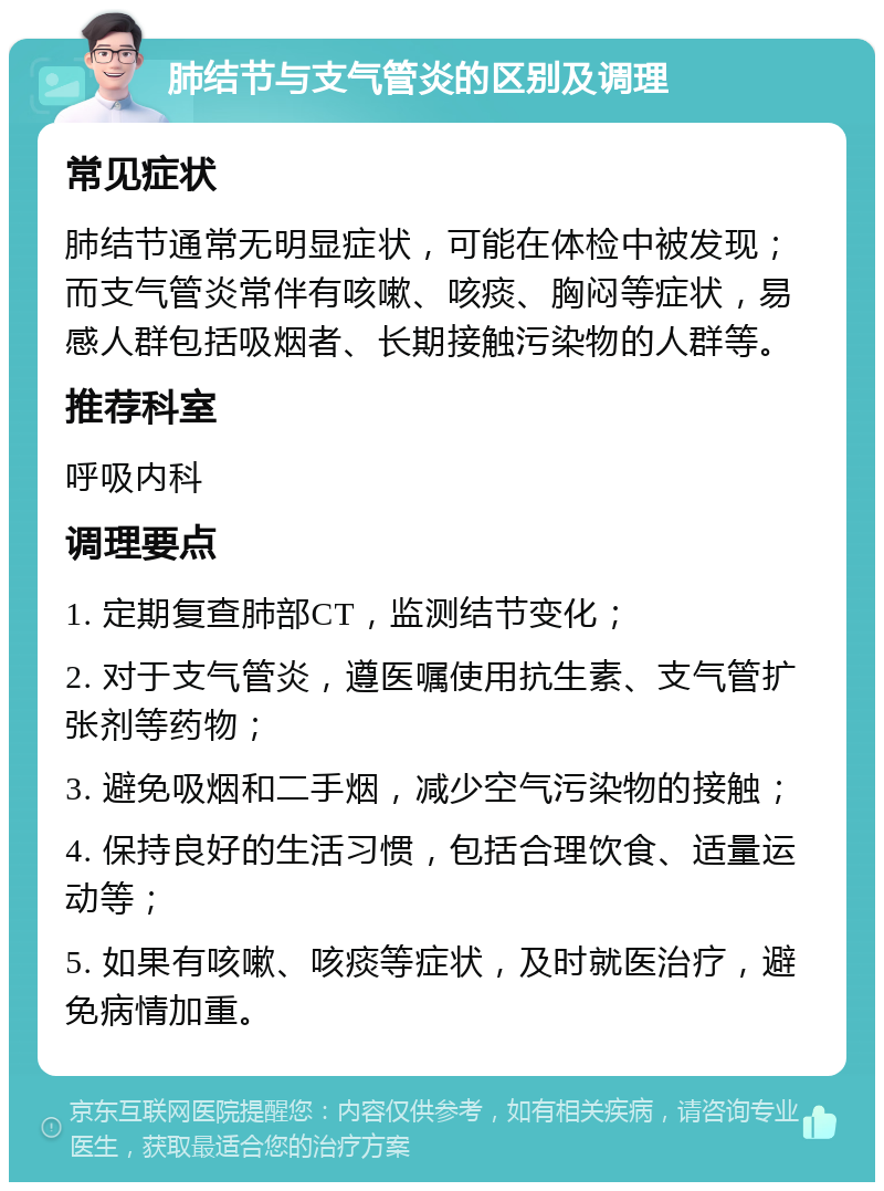 肺结节与支气管炎的区别及调理 常见症状 肺结节通常无明显症状，可能在体检中被发现；而支气管炎常伴有咳嗽、咳痰、胸闷等症状，易感人群包括吸烟者、长期接触污染物的人群等。 推荐科室 呼吸内科 调理要点 1. 定期复查肺部CT，监测结节变化； 2. 对于支气管炎，遵医嘱使用抗生素、支气管扩张剂等药物； 3. 避免吸烟和二手烟，减少空气污染物的接触； 4. 保持良好的生活习惯，包括合理饮食、适量运动等； 5. 如果有咳嗽、咳痰等症状，及时就医治疗，避免病情加重。