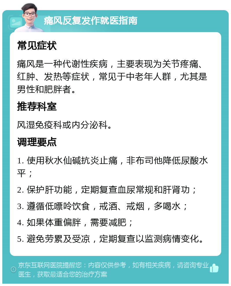 痛风反复发作就医指南 常见症状 痛风是一种代谢性疾病，主要表现为关节疼痛、红肿、发热等症状，常见于中老年人群，尤其是男性和肥胖者。 推荐科室 风湿免疫科或内分泌科。 调理要点 1. 使用秋水仙碱抗炎止痛，非布司他降低尿酸水平； 2. 保护肝功能，定期复查血尿常规和肝肾功； 3. 遵循低嘌呤饮食，戒酒、戒烟，多喝水； 4. 如果体重偏胖，需要减肥； 5. 避免劳累及受凉，定期复查以监测病情变化。