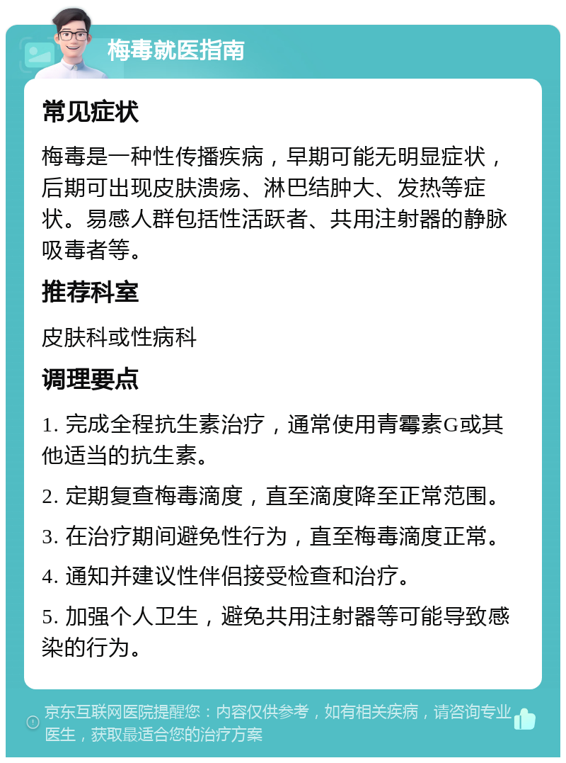 梅毒就医指南 常见症状 梅毒是一种性传播疾病，早期可能无明显症状，后期可出现皮肤溃疡、淋巴结肿大、发热等症状。易感人群包括性活跃者、共用注射器的静脉吸毒者等。 推荐科室 皮肤科或性病科 调理要点 1. 完成全程抗生素治疗，通常使用青霉素G或其他适当的抗生素。 2. 定期复查梅毒滴度，直至滴度降至正常范围。 3. 在治疗期间避免性行为，直至梅毒滴度正常。 4. 通知并建议性伴侣接受检查和治疗。 5. 加强个人卫生，避免共用注射器等可能导致感染的行为。