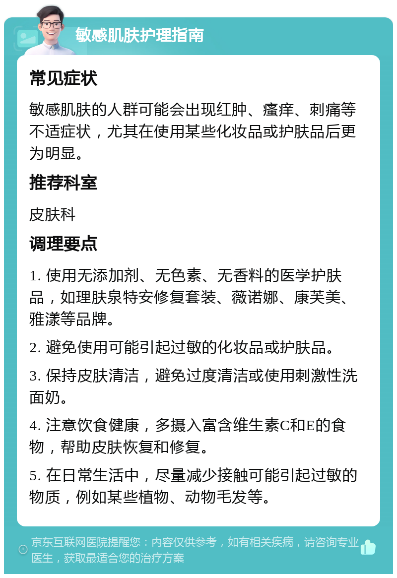 敏感肌肤护理指南 常见症状 敏感肌肤的人群可能会出现红肿、瘙痒、刺痛等不适症状，尤其在使用某些化妆品或护肤品后更为明显。 推荐科室 皮肤科 调理要点 1. 使用无添加剂、无色素、无香料的医学护肤品，如理肤泉特安修复套装、薇诺娜、康芙美、雅漾等品牌。 2. 避免使用可能引起过敏的化妆品或护肤品。 3. 保持皮肤清洁，避免过度清洁或使用刺激性洗面奶。 4. 注意饮食健康，多摄入富含维生素C和E的食物，帮助皮肤恢复和修复。 5. 在日常生活中，尽量减少接触可能引起过敏的物质，例如某些植物、动物毛发等。