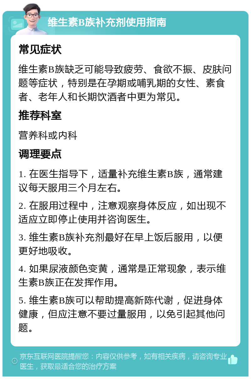 维生素B族补充剂使用指南 常见症状 维生素B族缺乏可能导致疲劳、食欲不振、皮肤问题等症状，特别是在孕期或哺乳期的女性、素食者、老年人和长期饮酒者中更为常见。 推荐科室 营养科或内科 调理要点 1. 在医生指导下，适量补充维生素B族，通常建议每天服用三个月左右。 2. 在服用过程中，注意观察身体反应，如出现不适应立即停止使用并咨询医生。 3. 维生素B族补充剂最好在早上饭后服用，以便更好地吸收。 4. 如果尿液颜色变黄，通常是正常现象，表示维生素B族正在发挥作用。 5. 维生素B族可以帮助提高新陈代谢，促进身体健康，但应注意不要过量服用，以免引起其他问题。