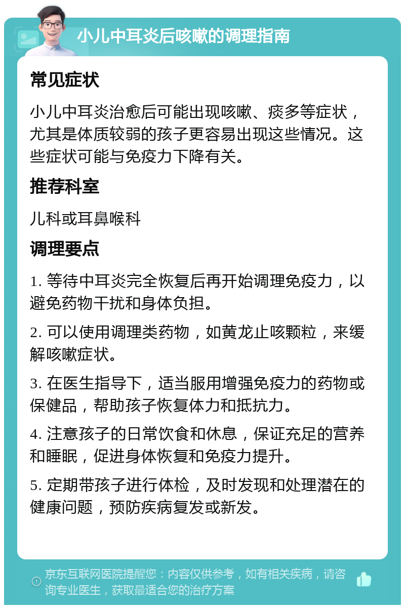 小儿中耳炎后咳嗽的调理指南 常见症状 小儿中耳炎治愈后可能出现咳嗽、痰多等症状，尤其是体质较弱的孩子更容易出现这些情况。这些症状可能与免疫力下降有关。 推荐科室 儿科或耳鼻喉科 调理要点 1. 等待中耳炎完全恢复后再开始调理免疫力，以避免药物干扰和身体负担。 2. 可以使用调理类药物，如黄龙止咳颗粒，来缓解咳嗽症状。 3. 在医生指导下，适当服用增强免疫力的药物或保健品，帮助孩子恢复体力和抵抗力。 4. 注意孩子的日常饮食和休息，保证充足的营养和睡眠，促进身体恢复和免疫力提升。 5. 定期带孩子进行体检，及时发现和处理潜在的健康问题，预防疾病复发或新发。