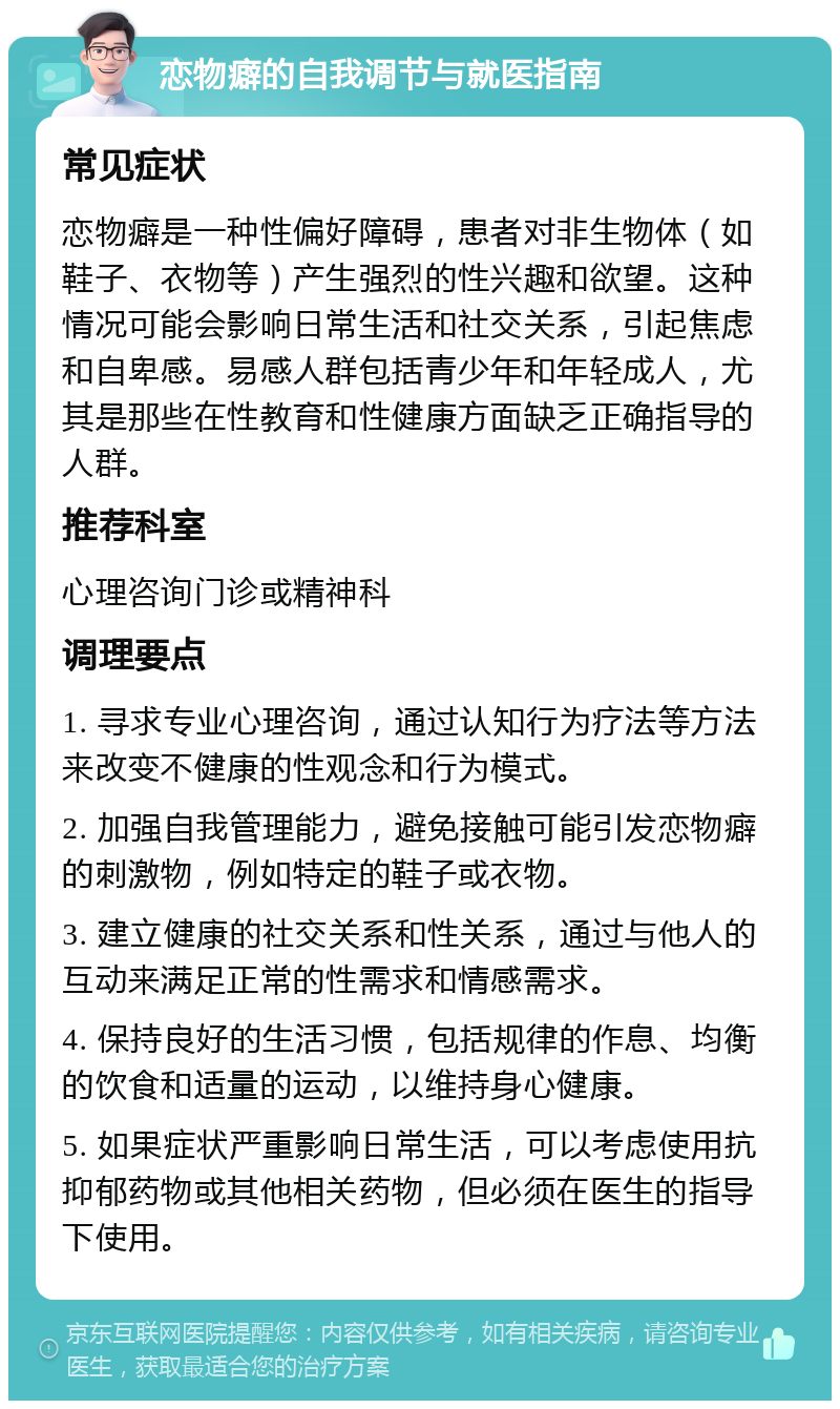 恋物癖的自我调节与就医指南 常见症状 恋物癖是一种性偏好障碍，患者对非生物体（如鞋子、衣物等）产生强烈的性兴趣和欲望。这种情况可能会影响日常生活和社交关系，引起焦虑和自卑感。易感人群包括青少年和年轻成人，尤其是那些在性教育和性健康方面缺乏正确指导的人群。 推荐科室 心理咨询门诊或精神科 调理要点 1. 寻求专业心理咨询，通过认知行为疗法等方法来改变不健康的性观念和行为模式。 2. 加强自我管理能力，避免接触可能引发恋物癖的刺激物，例如特定的鞋子或衣物。 3. 建立健康的社交关系和性关系，通过与他人的互动来满足正常的性需求和情感需求。 4. 保持良好的生活习惯，包括规律的作息、均衡的饮食和适量的运动，以维持身心健康。 5. 如果症状严重影响日常生活，可以考虑使用抗抑郁药物或其他相关药物，但必须在医生的指导下使用。