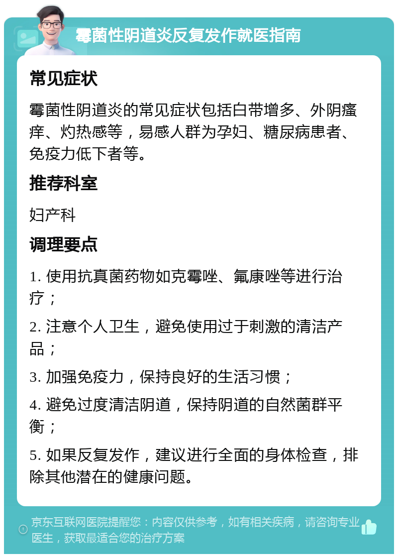 霉菌性阴道炎反复发作就医指南 常见症状 霉菌性阴道炎的常见症状包括白带增多、外阴瘙痒、灼热感等，易感人群为孕妇、糖尿病患者、免疫力低下者等。 推荐科室 妇产科 调理要点 1. 使用抗真菌药物如克霉唑、氟康唑等进行治疗； 2. 注意个人卫生，避免使用过于刺激的清洁产品； 3. 加强免疫力，保持良好的生活习惯； 4. 避免过度清洁阴道，保持阴道的自然菌群平衡； 5. 如果反复发作，建议进行全面的身体检查，排除其他潜在的健康问题。