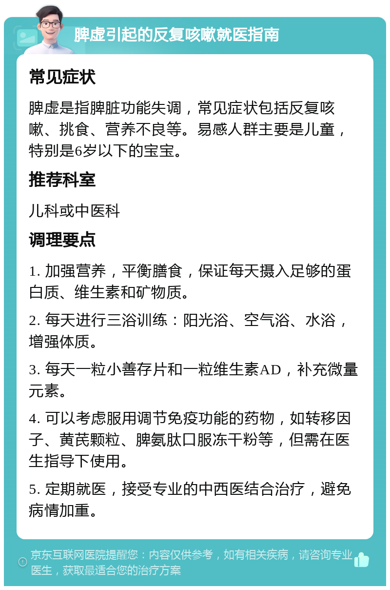 脾虚引起的反复咳嗽就医指南 常见症状 脾虚是指脾脏功能失调，常见症状包括反复咳嗽、挑食、营养不良等。易感人群主要是儿童，特别是6岁以下的宝宝。 推荐科室 儿科或中医科 调理要点 1. 加强营养，平衡膳食，保证每天摄入足够的蛋白质、维生素和矿物质。 2. 每天进行三浴训练：阳光浴、空气浴、水浴，增强体质。 3. 每天一粒小善存片和一粒维生素AD，补充微量元素。 4. 可以考虑服用调节免疫功能的药物，如转移因子、黄芪颗粒、脾氨肽口服冻干粉等，但需在医生指导下使用。 5. 定期就医，接受专业的中西医结合治疗，避免病情加重。