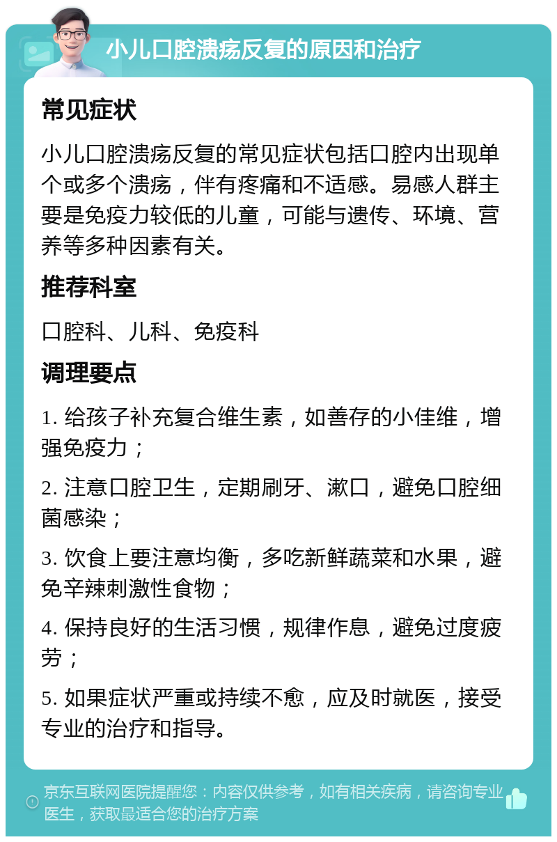 小儿口腔溃疡反复的原因和治疗 常见症状 小儿口腔溃疡反复的常见症状包括口腔内出现单个或多个溃疡，伴有疼痛和不适感。易感人群主要是免疫力较低的儿童，可能与遗传、环境、营养等多种因素有关。 推荐科室 口腔科、儿科、免疫科 调理要点 1. 给孩子补充复合维生素，如善存的小佳维，增强免疫力； 2. 注意口腔卫生，定期刷牙、漱口，避免口腔细菌感染； 3. 饮食上要注意均衡，多吃新鲜蔬菜和水果，避免辛辣刺激性食物； 4. 保持良好的生活习惯，规律作息，避免过度疲劳； 5. 如果症状严重或持续不愈，应及时就医，接受专业的治疗和指导。