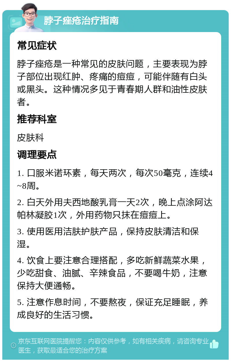 脖子痤疮治疗指南 常见症状 脖子痤疮是一种常见的皮肤问题，主要表现为脖子部位出现红肿、疼痛的痘痘，可能伴随有白头或黑头。这种情况多见于青春期人群和油性皮肤者。 推荐科室 皮肤科 调理要点 1. 口服米诺环素，每天两次，每次50毫克，连续4~8周。 2. 白天外用夫西地酸乳膏一天2次，晚上点涂阿达帕林凝胶1次，外用药物只抹在痘痘上。 3. 使用医用洁肤护肤产品，保持皮肤清洁和保湿。 4. 饮食上要注意合理搭配，多吃新鲜蔬菜水果，少吃甜食、油腻、辛辣食品，不要喝牛奶，注意保持大便通畅。 5. 注意作息时间，不要熬夜，保证充足睡眠，养成良好的生活习惯。