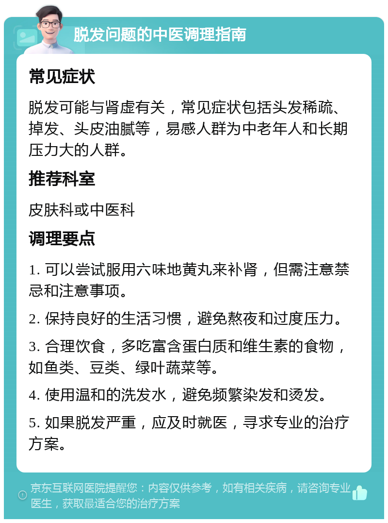 脱发问题的中医调理指南 常见症状 脱发可能与肾虚有关，常见症状包括头发稀疏、掉发、头皮油腻等，易感人群为中老年人和长期压力大的人群。 推荐科室 皮肤科或中医科 调理要点 1. 可以尝试服用六味地黄丸来补肾，但需注意禁忌和注意事项。 2. 保持良好的生活习惯，避免熬夜和过度压力。 3. 合理饮食，多吃富含蛋白质和维生素的食物，如鱼类、豆类、绿叶蔬菜等。 4. 使用温和的洗发水，避免频繁染发和烫发。 5. 如果脱发严重，应及时就医，寻求专业的治疗方案。