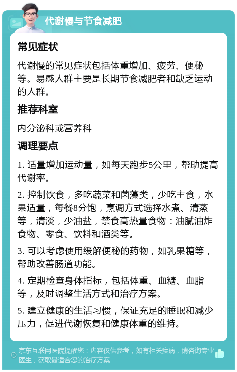 代谢慢与节食减肥 常见症状 代谢慢的常见症状包括体重增加、疲劳、便秘等。易感人群主要是长期节食减肥者和缺乏运动的人群。 推荐科室 内分泌科或营养科 调理要点 1. 适量增加运动量，如每天跑步5公里，帮助提高代谢率。 2. 控制饮食，多吃蔬菜和菌藻类，少吃主食，水果适量，每餐8分饱，烹调方式选择水煮、清蒸等，清淡，少油盐，禁食高热量食物：油腻油炸食物、零食、饮料和酒类等。 3. 可以考虑使用缓解便秘的药物，如乳果糖等，帮助改善肠道功能。 4. 定期检查身体指标，包括体重、血糖、血脂等，及时调整生活方式和治疗方案。 5. 建立健康的生活习惯，保证充足的睡眠和减少压力，促进代谢恢复和健康体重的维持。