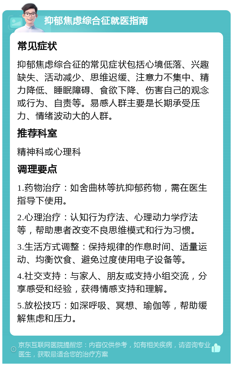 抑郁焦虑综合征就医指南 常见症状 抑郁焦虑综合征的常见症状包括心境低落、兴趣缺失、活动减少、思维迟缓、注意力不集中、精力降低、睡眠障碍、食欲下降、伤害自己的观念或行为、自责等。易感人群主要是长期承受压力、情绪波动大的人群。 推荐科室 精神科或心理科 调理要点 1.药物治疗：如舍曲林等抗抑郁药物，需在医生指导下使用。 2.心理治疗：认知行为疗法、心理动力学疗法等，帮助患者改变不良思维模式和行为习惯。 3.生活方式调整：保持规律的作息时间、适量运动、均衡饮食、避免过度使用电子设备等。 4.社交支持：与家人、朋友或支持小组交流，分享感受和经验，获得情感支持和理解。 5.放松技巧：如深呼吸、冥想、瑜伽等，帮助缓解焦虑和压力。