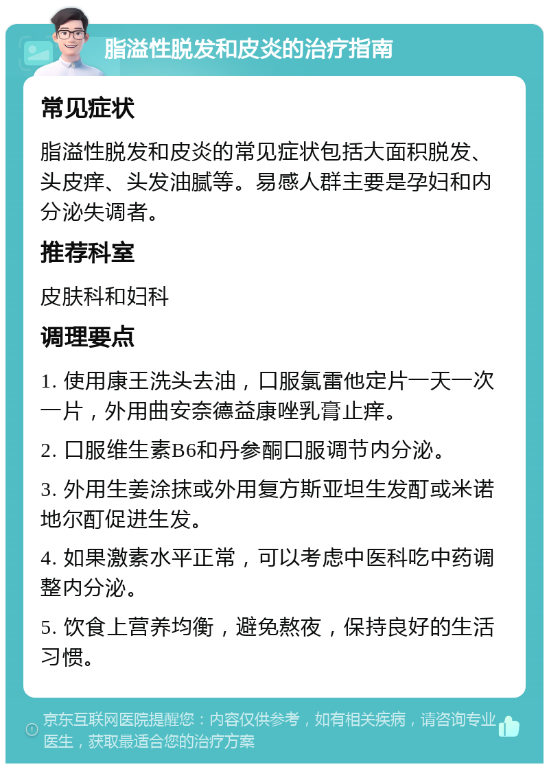 脂溢性脱发和皮炎的治疗指南 常见症状 脂溢性脱发和皮炎的常见症状包括大面积脱发、头皮痒、头发油腻等。易感人群主要是孕妇和内分泌失调者。 推荐科室 皮肤科和妇科 调理要点 1. 使用康王洗头去油，口服氯雷他定片一天一次一片，外用曲安奈德益康唑乳膏止痒。 2. 口服维生素B6和丹参酮口服调节内分泌。 3. 外用生姜涂抹或外用复方斯亚坦生发酊或米诺地尔酊促进生发。 4. 如果激素水平正常，可以考虑中医科吃中药调整内分泌。 5. 饮食上营养均衡，避免熬夜，保持良好的生活习惯。