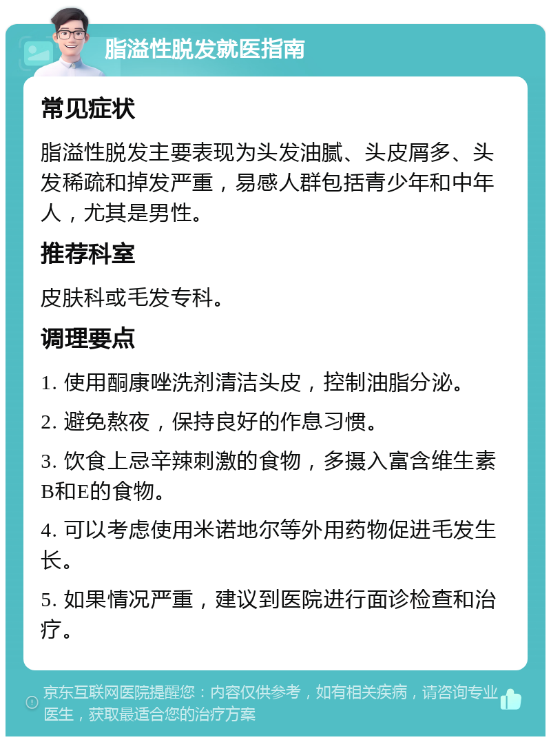 脂溢性脱发就医指南 常见症状 脂溢性脱发主要表现为头发油腻、头皮屑多、头发稀疏和掉发严重，易感人群包括青少年和中年人，尤其是男性。 推荐科室 皮肤科或毛发专科。 调理要点 1. 使用酮康唑洗剂清洁头皮，控制油脂分泌。 2. 避免熬夜，保持良好的作息习惯。 3. 饮食上忌辛辣刺激的食物，多摄入富含维生素B和E的食物。 4. 可以考虑使用米诺地尔等外用药物促进毛发生长。 5. 如果情况严重，建议到医院进行面诊检查和治疗。