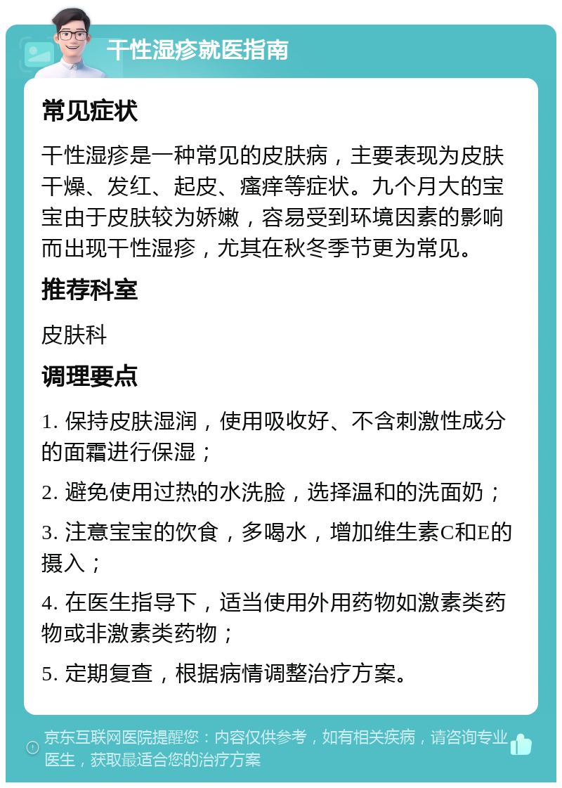 干性湿疹就医指南 常见症状 干性湿疹是一种常见的皮肤病，主要表现为皮肤干燥、发红、起皮、瘙痒等症状。九个月大的宝宝由于皮肤较为娇嫩，容易受到环境因素的影响而出现干性湿疹，尤其在秋冬季节更为常见。 推荐科室 皮肤科 调理要点 1. 保持皮肤湿润，使用吸收好、不含刺激性成分的面霜进行保湿； 2. 避免使用过热的水洗脸，选择温和的洗面奶； 3. 注意宝宝的饮食，多喝水，增加维生素C和E的摄入； 4. 在医生指导下，适当使用外用药物如激素类药物或非激素类药物； 5. 定期复查，根据病情调整治疗方案。