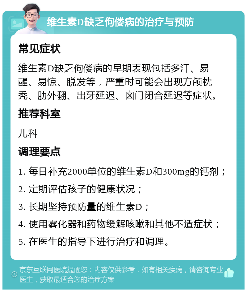 维生素D缺乏佝偻病的治疗与预防 常见症状 维生素D缺乏佝偻病的早期表现包括多汗、易醒、易惊、脱发等，严重时可能会出现方颅枕秃、肋外翻、出牙延迟、囟门闭合延迟等症状。 推荐科室 儿科 调理要点 1. 每日补充2000单位的维生素D和300mg的钙剂； 2. 定期评估孩子的健康状况； 3. 长期坚持预防量的维生素D； 4. 使用雾化器和药物缓解咳嗽和其他不适症状； 5. 在医生的指导下进行治疗和调理。