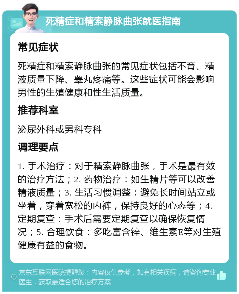 死精症和精索静脉曲张就医指南 常见症状 死精症和精索静脉曲张的常见症状包括不育、精液质量下降、睾丸疼痛等。这些症状可能会影响男性的生殖健康和性生活质量。 推荐科室 泌尿外科或男科专科 调理要点 1. 手术治疗：对于精索静脉曲张，手术是最有效的治疗方法；2. 药物治疗：如生精片等可以改善精液质量；3. 生活习惯调整：避免长时间站立或坐着，穿着宽松的内裤，保持良好的心态等；4. 定期复查：手术后需要定期复查以确保恢复情况；5. 合理饮食：多吃富含锌、维生素E等对生殖健康有益的食物。