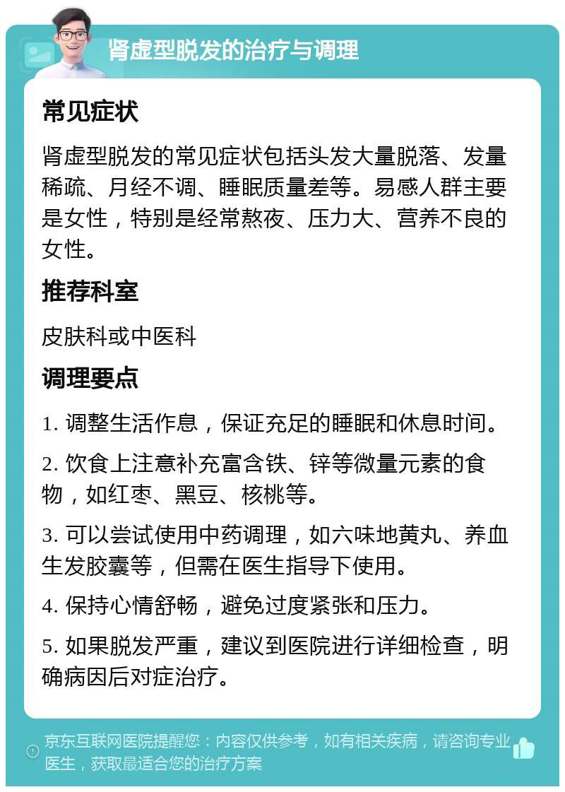 肾虚型脱发的治疗与调理 常见症状 肾虚型脱发的常见症状包括头发大量脱落、发量稀疏、月经不调、睡眠质量差等。易感人群主要是女性，特别是经常熬夜、压力大、营养不良的女性。 推荐科室 皮肤科或中医科 调理要点 1. 调整生活作息，保证充足的睡眠和休息时间。 2. 饮食上注意补充富含铁、锌等微量元素的食物，如红枣、黑豆、核桃等。 3. 可以尝试使用中药调理，如六味地黄丸、养血生发胶囊等，但需在医生指导下使用。 4. 保持心情舒畅，避免过度紧张和压力。 5. 如果脱发严重，建议到医院进行详细检查，明确病因后对症治疗。