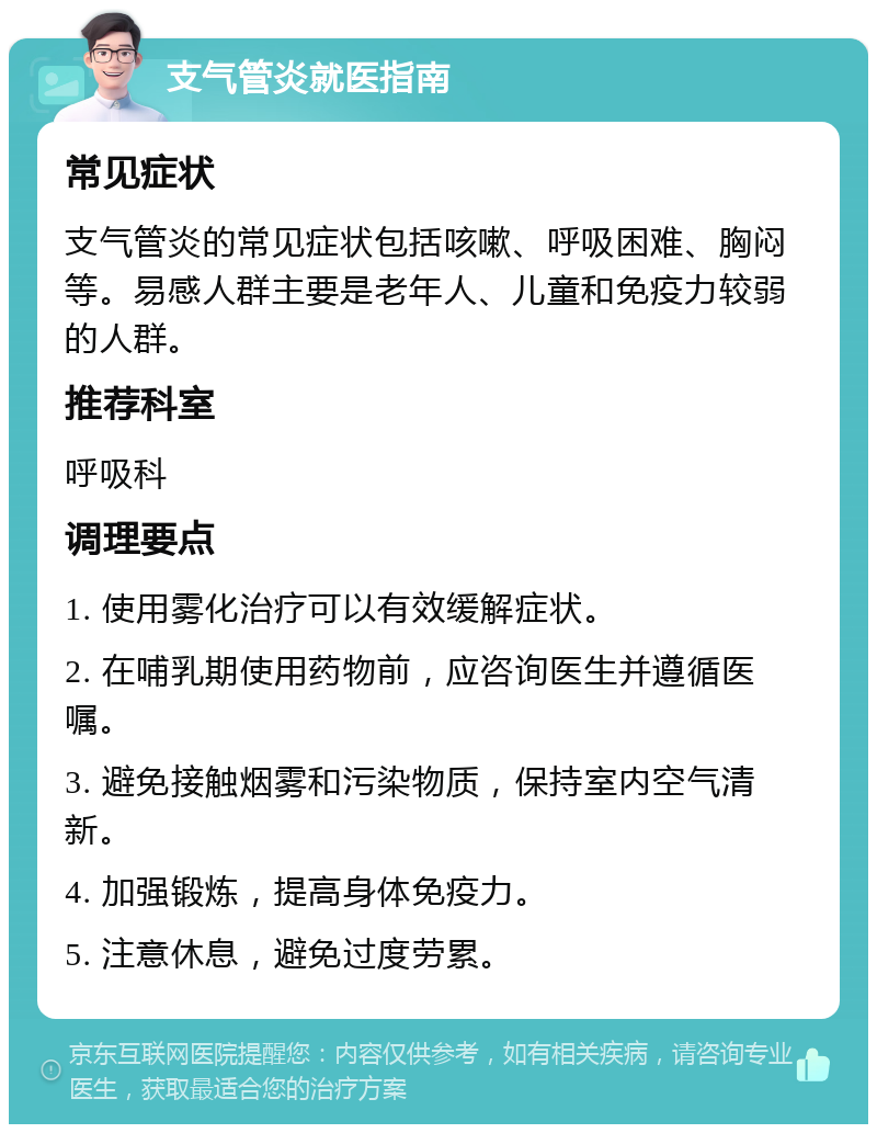 支气管炎就医指南 常见症状 支气管炎的常见症状包括咳嗽、呼吸困难、胸闷等。易感人群主要是老年人、儿童和免疫力较弱的人群。 推荐科室 呼吸科 调理要点 1. 使用雾化治疗可以有效缓解症状。 2. 在哺乳期使用药物前，应咨询医生并遵循医嘱。 3. 避免接触烟雾和污染物质，保持室内空气清新。 4. 加强锻炼，提高身体免疫力。 5. 注意休息，避免过度劳累。