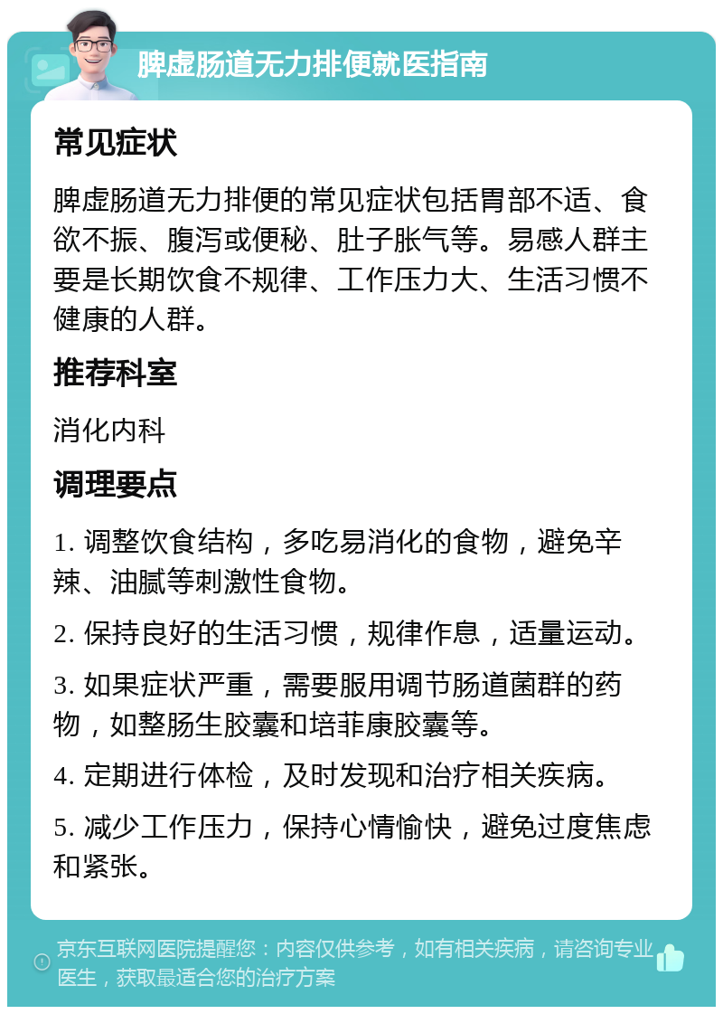 脾虚肠道无力排便就医指南 常见症状 脾虚肠道无力排便的常见症状包括胃部不适、食欲不振、腹泻或便秘、肚子胀气等。易感人群主要是长期饮食不规律、工作压力大、生活习惯不健康的人群。 推荐科室 消化内科 调理要点 1. 调整饮食结构，多吃易消化的食物，避免辛辣、油腻等刺激性食物。 2. 保持良好的生活习惯，规律作息，适量运动。 3. 如果症状严重，需要服用调节肠道菌群的药物，如整肠生胶囊和培菲康胶囊等。 4. 定期进行体检，及时发现和治疗相关疾病。 5. 减少工作压力，保持心情愉快，避免过度焦虑和紧张。