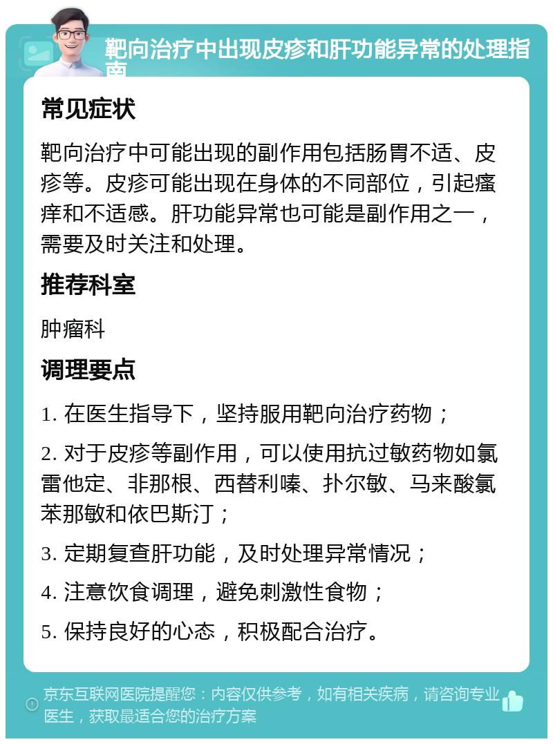 靶向治疗中出现皮疹和肝功能异常的处理指南 常见症状 靶向治疗中可能出现的副作用包括肠胃不适、皮疹等。皮疹可能出现在身体的不同部位，引起瘙痒和不适感。肝功能异常也可能是副作用之一，需要及时关注和处理。 推荐科室 肿瘤科 调理要点 1. 在医生指导下，坚持服用靶向治疗药物； 2. 对于皮疹等副作用，可以使用抗过敏药物如氯雷他定、非那根、西替利嗪、扑尔敏、马来酸氯苯那敏和依巴斯汀； 3. 定期复查肝功能，及时处理异常情况； 4. 注意饮食调理，避免刺激性食物； 5. 保持良好的心态，积极配合治疗。