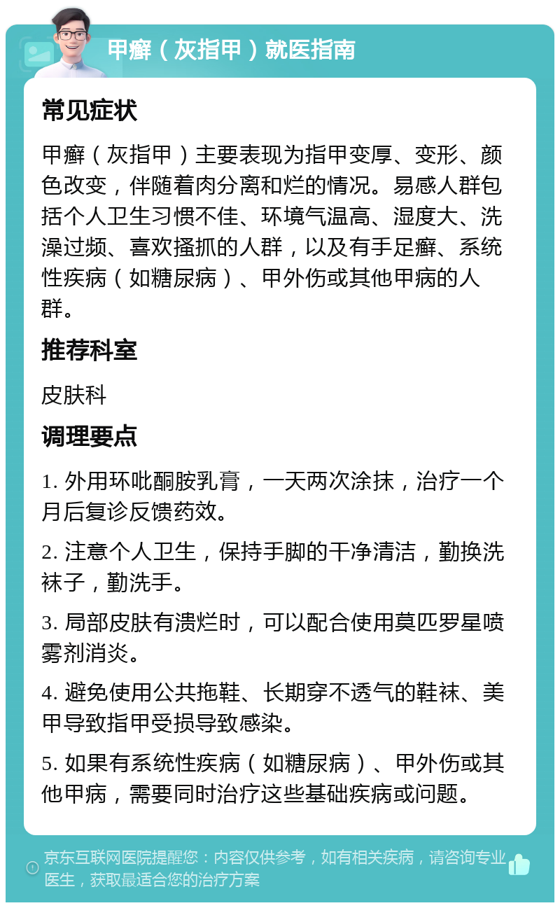 甲癣（灰指甲）就医指南 常见症状 甲癣（灰指甲）主要表现为指甲变厚、变形、颜色改变，伴随着肉分离和烂的情况。易感人群包括个人卫生习惯不佳、环境气温高、湿度大、洗澡过频、喜欢搔抓的人群，以及有手足癣、系统性疾病（如糖尿病）、甲外伤或其他甲病的人群。 推荐科室 皮肤科 调理要点 1. 外用环吡酮胺乳膏，一天两次涂抹，治疗一个月后复诊反馈药效。 2. 注意个人卫生，保持手脚的干净清洁，勤换洗袜子，勤洗手。 3. 局部皮肤有溃烂时，可以配合使用莫匹罗星喷雾剂消炎。 4. 避免使用公共拖鞋、长期穿不透气的鞋袜、美甲导致指甲受损导致感染。 5. 如果有系统性疾病（如糖尿病）、甲外伤或其他甲病，需要同时治疗这些基础疾病或问题。