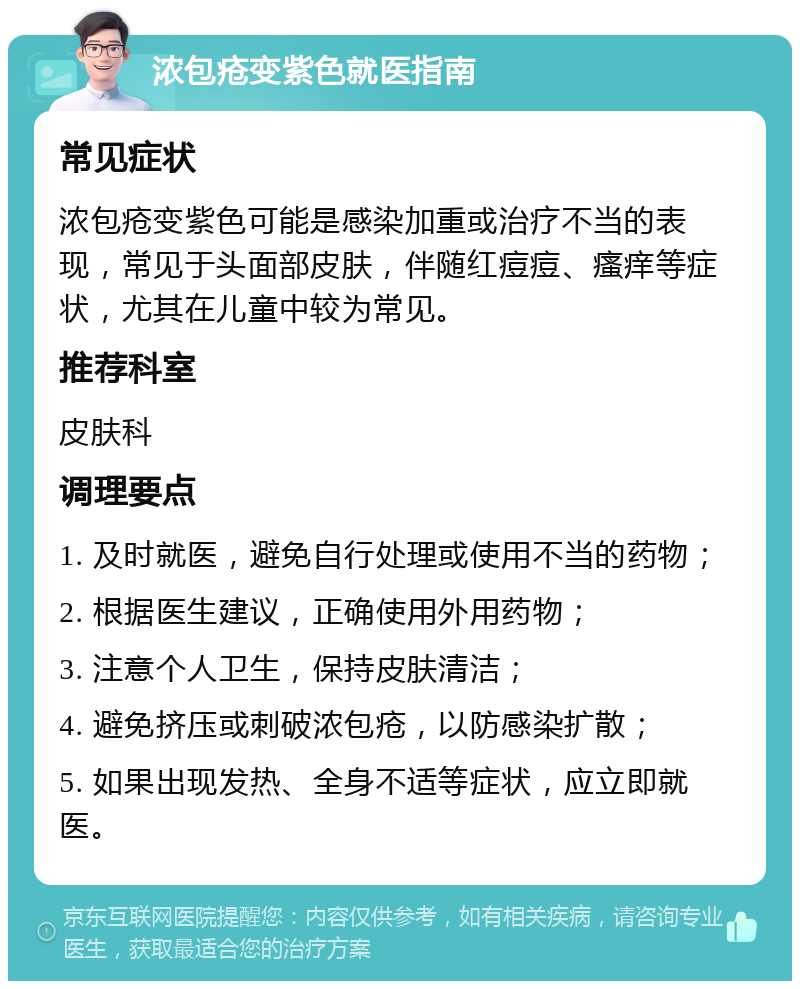 浓包疮变紫色就医指南 常见症状 浓包疮变紫色可能是感染加重或治疗不当的表现，常见于头面部皮肤，伴随红痘痘、瘙痒等症状，尤其在儿童中较为常见。 推荐科室 皮肤科 调理要点 1. 及时就医，避免自行处理或使用不当的药物； 2. 根据医生建议，正确使用外用药物； 3. 注意个人卫生，保持皮肤清洁； 4. 避免挤压或刺破浓包疮，以防感染扩散； 5. 如果出现发热、全身不适等症状，应立即就医。