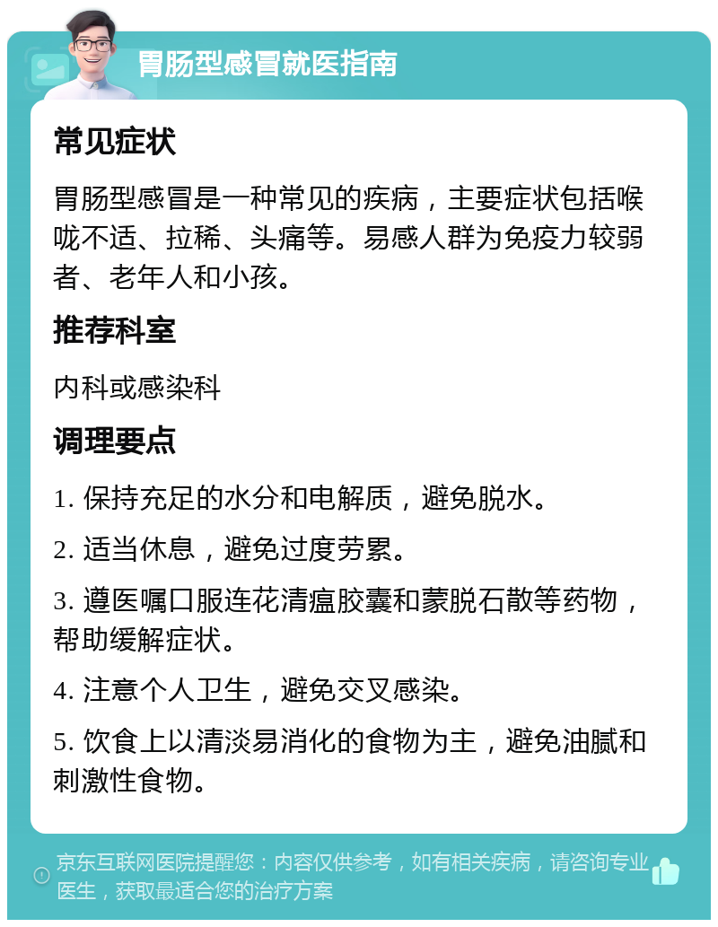 胃肠型感冒就医指南 常见症状 胃肠型感冒是一种常见的疾病，主要症状包括喉咙不适、拉稀、头痛等。易感人群为免疫力较弱者、老年人和小孩。 推荐科室 内科或感染科 调理要点 1. 保持充足的水分和电解质，避免脱水。 2. 适当休息，避免过度劳累。 3. 遵医嘱口服连花清瘟胶囊和蒙脱石散等药物，帮助缓解症状。 4. 注意个人卫生，避免交叉感染。 5. 饮食上以清淡易消化的食物为主，避免油腻和刺激性食物。