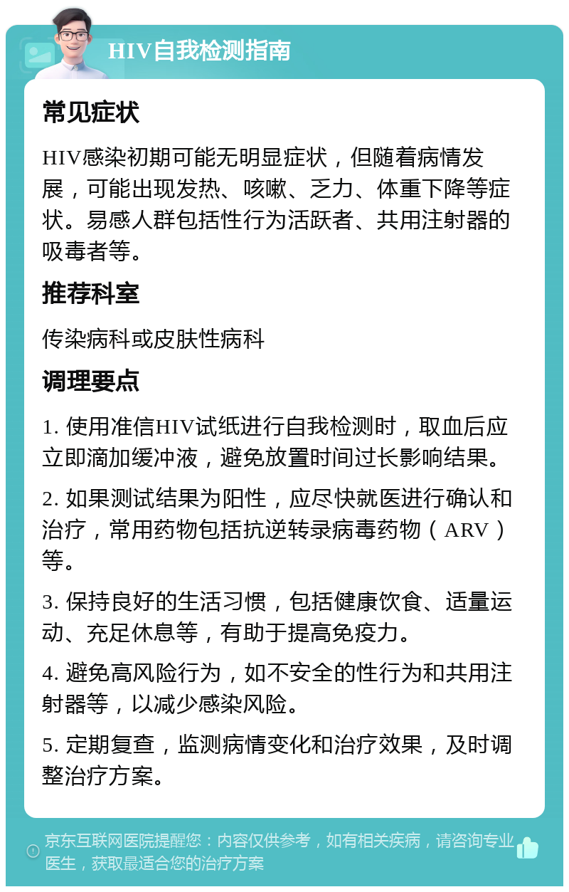 HIV自我检测指南 常见症状 HIV感染初期可能无明显症状，但随着病情发展，可能出现发热、咳嗽、乏力、体重下降等症状。易感人群包括性行为活跃者、共用注射器的吸毒者等。 推荐科室 传染病科或皮肤性病科 调理要点 1. 使用准信HIV试纸进行自我检测时，取血后应立即滴加缓冲液，避免放置时间过长影响结果。 2. 如果测试结果为阳性，应尽快就医进行确认和治疗，常用药物包括抗逆转录病毒药物（ARV）等。 3. 保持良好的生活习惯，包括健康饮食、适量运动、充足休息等，有助于提高免疫力。 4. 避免高风险行为，如不安全的性行为和共用注射器等，以减少感染风险。 5. 定期复查，监测病情变化和治疗效果，及时调整治疗方案。