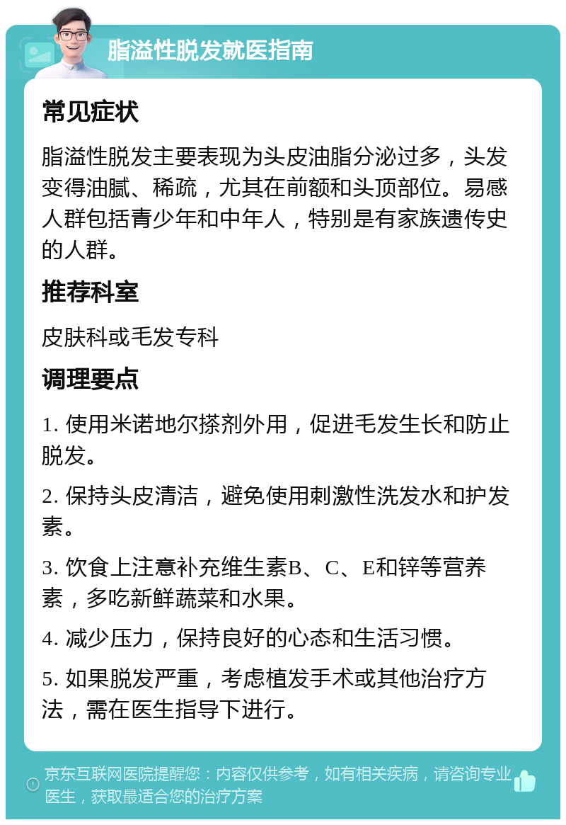 脂溢性脱发就医指南 常见症状 脂溢性脱发主要表现为头皮油脂分泌过多，头发变得油腻、稀疏，尤其在前额和头顶部位。易感人群包括青少年和中年人，特别是有家族遗传史的人群。 推荐科室 皮肤科或毛发专科 调理要点 1. 使用米诺地尔搽剂外用，促进毛发生长和防止脱发。 2. 保持头皮清洁，避免使用刺激性洗发水和护发素。 3. 饮食上注意补充维生素B、C、E和锌等营养素，多吃新鲜蔬菜和水果。 4. 减少压力，保持良好的心态和生活习惯。 5. 如果脱发严重，考虑植发手术或其他治疗方法，需在医生指导下进行。