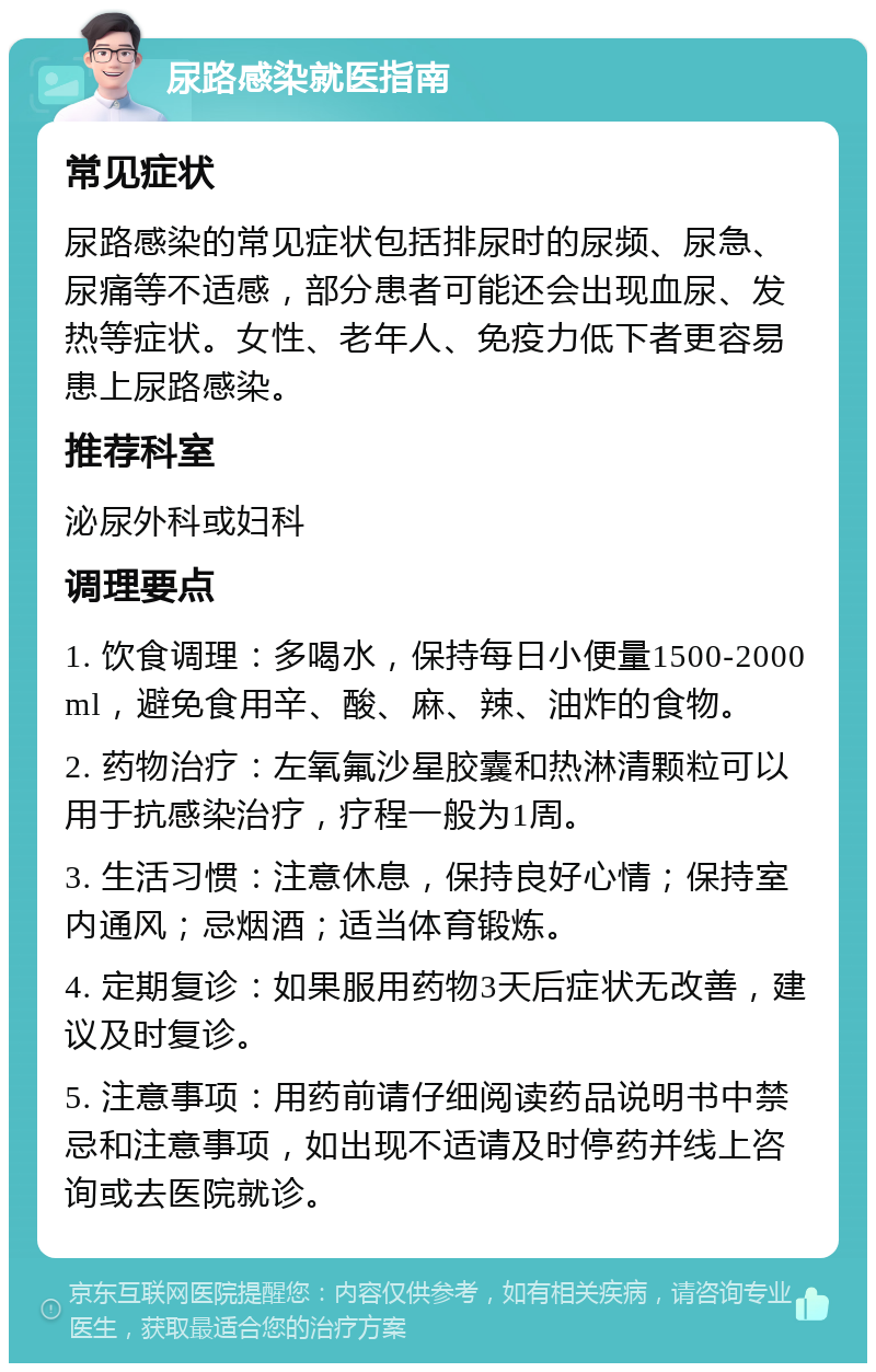 尿路感染就医指南 常见症状 尿路感染的常见症状包括排尿时的尿频、尿急、尿痛等不适感，部分患者可能还会出现血尿、发热等症状。女性、老年人、免疫力低下者更容易患上尿路感染。 推荐科室 泌尿外科或妇科 调理要点 1. 饮食调理：多喝水，保持每日小便量1500-2000ml，避免食用辛、酸、麻、辣、油炸的食物。 2. 药物治疗：左氧氟沙星胶囊和热淋清颗粒可以用于抗感染治疗，疗程一般为1周。 3. 生活习惯：注意休息，保持良好心情；保持室内通风；忌烟酒；适当体育锻炼。 4. 定期复诊：如果服用药物3天后症状无改善，建议及时复诊。 5. 注意事项：用药前请仔细阅读药品说明书中禁忌和注意事项，如出现不适请及时停药并线上咨询或去医院就诊。