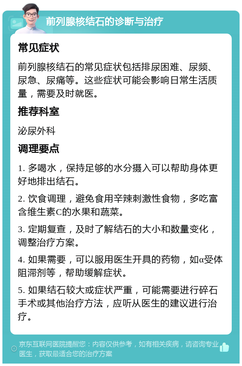 前列腺核结石的诊断与治疗 常见症状 前列腺核结石的常见症状包括排尿困难、尿频、尿急、尿痛等。这些症状可能会影响日常生活质量，需要及时就医。 推荐科室 泌尿外科 调理要点 1. 多喝水，保持足够的水分摄入可以帮助身体更好地排出结石。 2. 饮食调理，避免食用辛辣刺激性食物，多吃富含维生素C的水果和蔬菜。 3. 定期复查，及时了解结石的大小和数量变化，调整治疗方案。 4. 如果需要，可以服用医生开具的药物，如α受体阻滞剂等，帮助缓解症状。 5. 如果结石较大或症状严重，可能需要进行碎石手术或其他治疗方法，应听从医生的建议进行治疗。