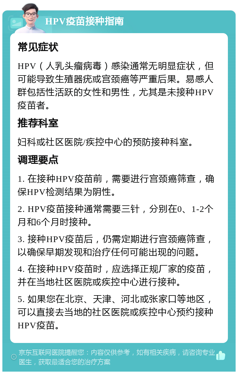 HPV疫苗接种指南 常见症状 HPV（人乳头瘤病毒）感染通常无明显症状，但可能导致生殖器疣或宫颈癌等严重后果。易感人群包括性活跃的女性和男性，尤其是未接种HPV疫苗者。 推荐科室 妇科或社区医院/疾控中心的预防接种科室。 调理要点 1. 在接种HPV疫苗前，需要进行宫颈癌筛查，确保HPV检测结果为阴性。 2. HPV疫苗接种通常需要三针，分别在0、1-2个月和6个月时接种。 3. 接种HPV疫苗后，仍需定期进行宫颈癌筛查，以确保早期发现和治疗任何可能出现的问题。 4. 在接种HPV疫苗时，应选择正规厂家的疫苗，并在当地社区医院或疾控中心进行接种。 5. 如果您在北京、天津、河北或张家口等地区，可以直接去当地的社区医院或疾控中心预约接种HPV疫苗。