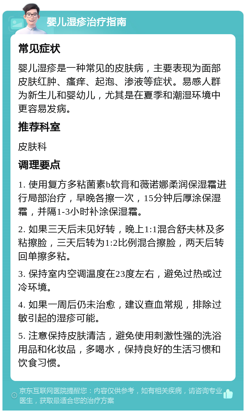 婴儿湿疹治疗指南 常见症状 婴儿湿疹是一种常见的皮肤病，主要表现为面部皮肤红肿、瘙痒、起泡、渗液等症状。易感人群为新生儿和婴幼儿，尤其是在夏季和潮湿环境中更容易发病。 推荐科室 皮肤科 调理要点 1. 使用复方多粘菌素b软膏和薇诺娜柔润保湿霜进行局部治疗，早晚各擦一次，15分钟后厚涂保湿霜，并隔1-3小时补涂保湿霜。 2. 如果三天后未见好转，晚上1:1混合舒夫林及多粘擦脸，三天后转为1:2比例混合擦脸，两天后转回单擦多粘。 3. 保持室内空调温度在23度左右，避免过热或过冷环境。 4. 如果一周后仍未治愈，建议查血常规，排除过敏引起的湿疹可能。 5. 注意保持皮肤清洁，避免使用刺激性强的洗浴用品和化妆品，多喝水，保持良好的生活习惯和饮食习惯。