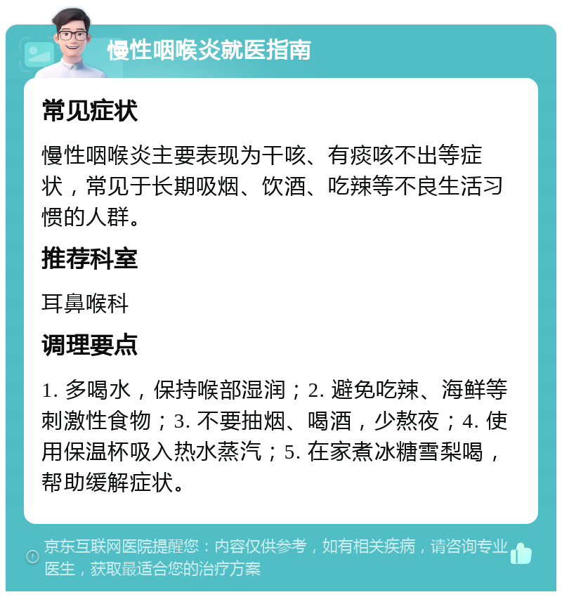 慢性咽喉炎就医指南 常见症状 慢性咽喉炎主要表现为干咳、有痰咳不出等症状，常见于长期吸烟、饮酒、吃辣等不良生活习惯的人群。 推荐科室 耳鼻喉科 调理要点 1. 多喝水，保持喉部湿润；2. 避免吃辣、海鲜等刺激性食物；3. 不要抽烟、喝酒，少熬夜；4. 使用保温杯吸入热水蒸汽；5. 在家煮冰糖雪梨喝，帮助缓解症状。