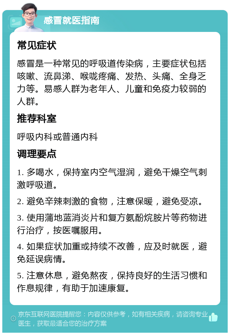 感冒就医指南 常见症状 感冒是一种常见的呼吸道传染病，主要症状包括咳嗽、流鼻涕、喉咙疼痛、发热、头痛、全身乏力等。易感人群为老年人、儿童和免疫力较弱的人群。 推荐科室 呼吸内科或普通内科 调理要点 1. 多喝水，保持室内空气湿润，避免干燥空气刺激呼吸道。 2. 避免辛辣刺激的食物，注意保暖，避免受凉。 3. 使用蒲地蓝消炎片和复方氨酚烷胺片等药物进行治疗，按医嘱服用。 4. 如果症状加重或持续不改善，应及时就医，避免延误病情。 5. 注意休息，避免熬夜，保持良好的生活习惯和作息规律，有助于加速康复。