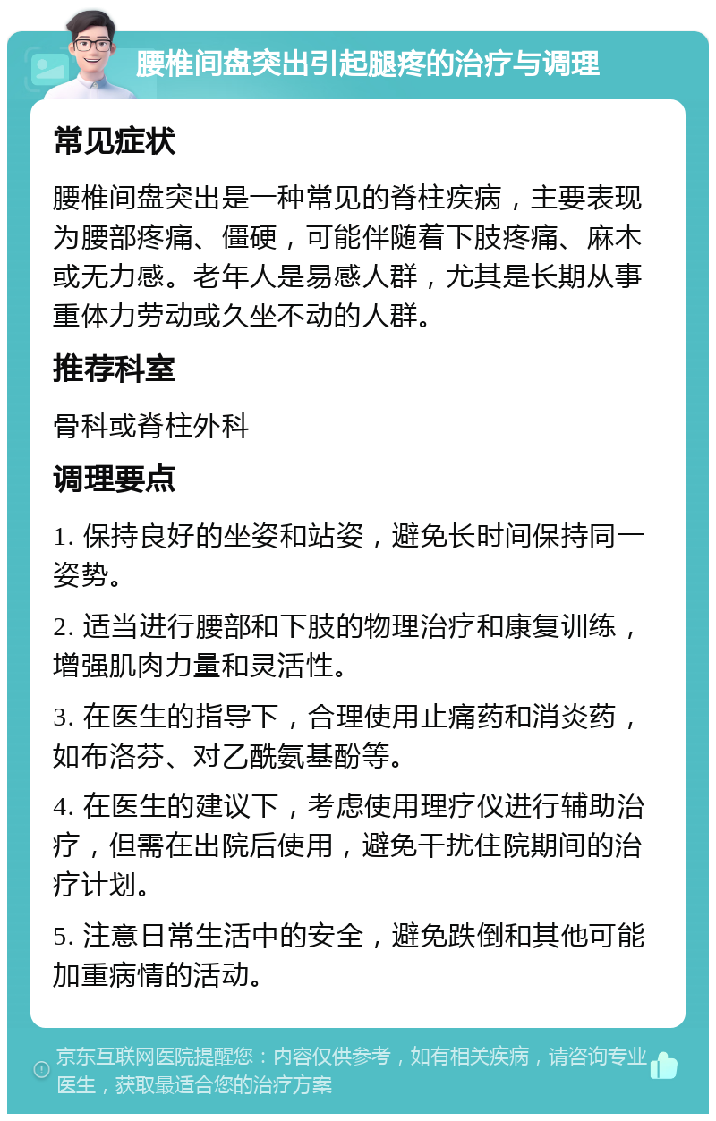 腰椎间盘突出引起腿疼的治疗与调理 常见症状 腰椎间盘突出是一种常见的脊柱疾病，主要表现为腰部疼痛、僵硬，可能伴随着下肢疼痛、麻木或无力感。老年人是易感人群，尤其是长期从事重体力劳动或久坐不动的人群。 推荐科室 骨科或脊柱外科 调理要点 1. 保持良好的坐姿和站姿，避免长时间保持同一姿势。 2. 适当进行腰部和下肢的物理治疗和康复训练，增强肌肉力量和灵活性。 3. 在医生的指导下，合理使用止痛药和消炎药，如布洛芬、对乙酰氨基酚等。 4. 在医生的建议下，考虑使用理疗仪进行辅助治疗，但需在出院后使用，避免干扰住院期间的治疗计划。 5. 注意日常生活中的安全，避免跌倒和其他可能加重病情的活动。