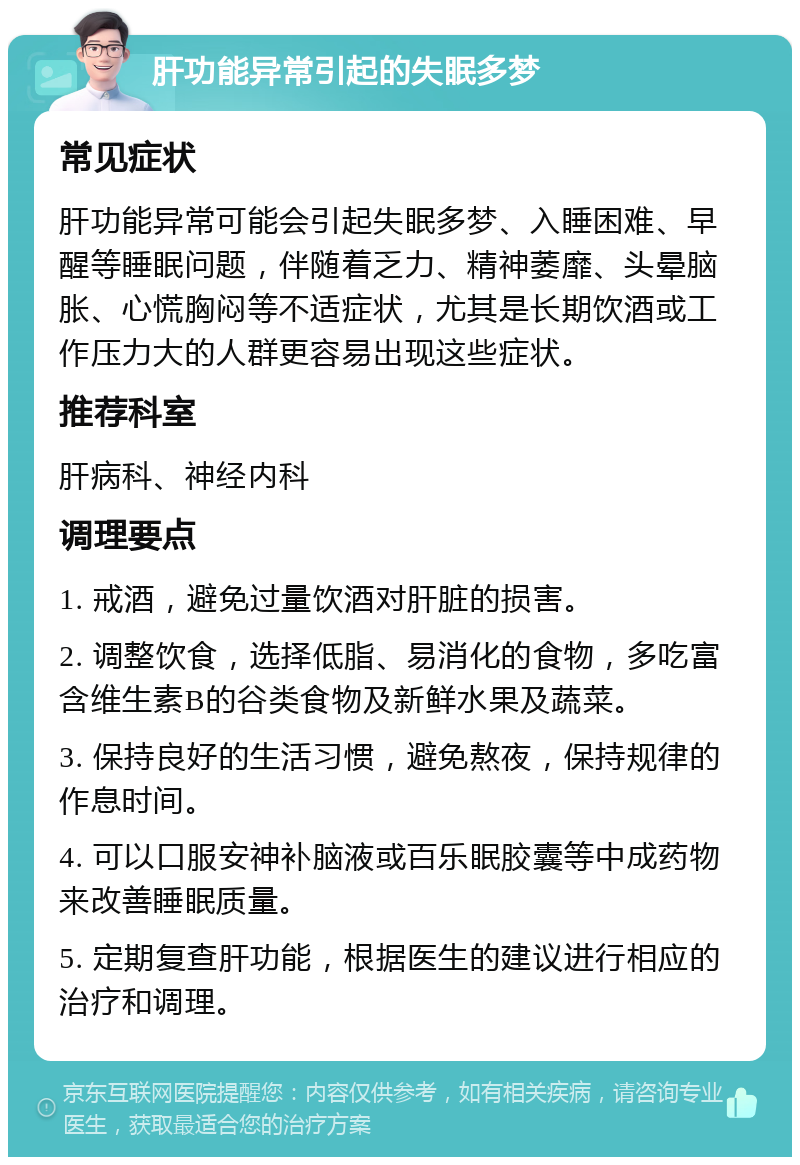 肝功能异常引起的失眠多梦 常见症状 肝功能异常可能会引起失眠多梦、入睡困难、早醒等睡眠问题，伴随着乏力、精神萎靡、头晕脑胀、心慌胸闷等不适症状，尤其是长期饮酒或工作压力大的人群更容易出现这些症状。 推荐科室 肝病科、神经内科 调理要点 1. 戒酒，避免过量饮酒对肝脏的损害。 2. 调整饮食，选择低脂、易消化的食物，多吃富含维生素B的谷类食物及新鲜水果及蔬菜。 3. 保持良好的生活习惯，避免熬夜，保持规律的作息时间。 4. 可以口服安神补脑液或百乐眠胶囊等中成药物来改善睡眠质量。 5. 定期复查肝功能，根据医生的建议进行相应的治疗和调理。