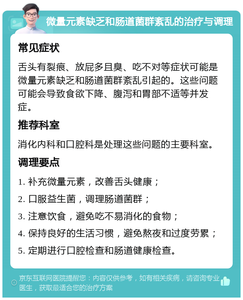 微量元素缺乏和肠道菌群紊乱的治疗与调理 常见症状 舌头有裂痕、放屁多且臭、吃不对等症状可能是微量元素缺乏和肠道菌群紊乱引起的。这些问题可能会导致食欲下降、腹泻和胃部不适等并发症。 推荐科室 消化内科和口腔科是处理这些问题的主要科室。 调理要点 1. 补充微量元素，改善舌头健康； 2. 口服益生菌，调理肠道菌群； 3. 注意饮食，避免吃不易消化的食物； 4. 保持良好的生活习惯，避免熬夜和过度劳累； 5. 定期进行口腔检查和肠道健康检查。