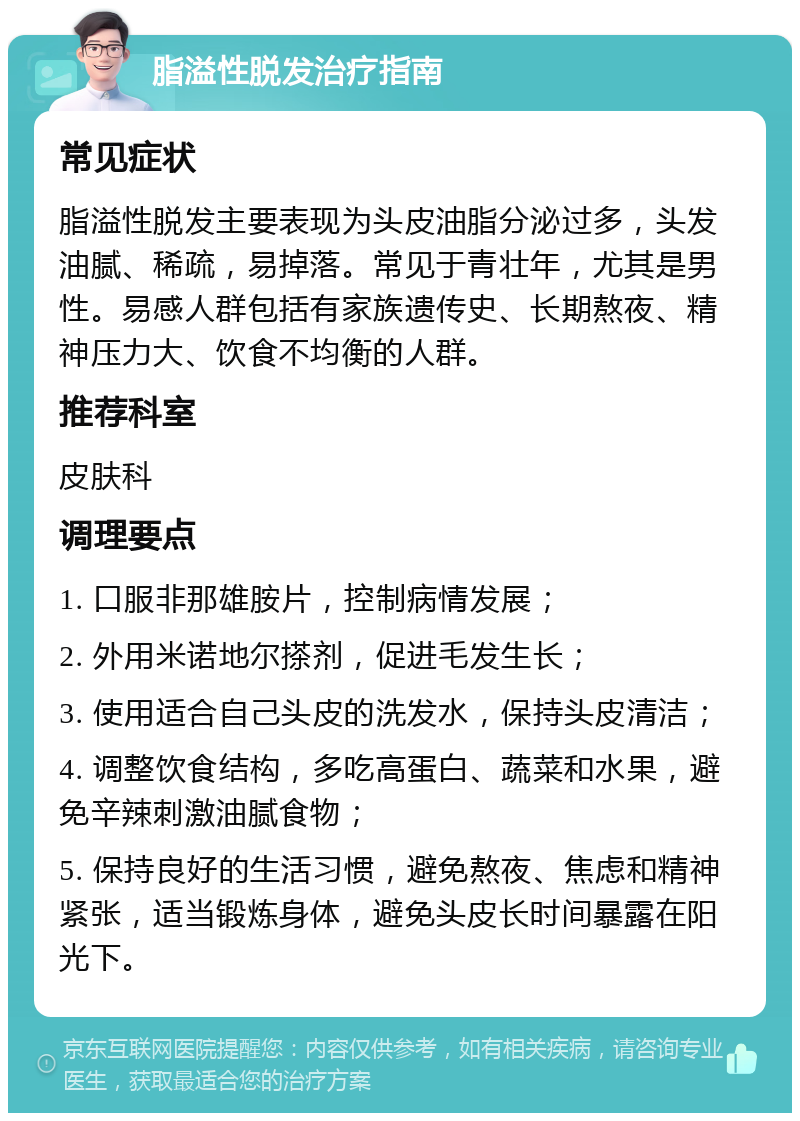 脂溢性脱发治疗指南 常见症状 脂溢性脱发主要表现为头皮油脂分泌过多，头发油腻、稀疏，易掉落。常见于青壮年，尤其是男性。易感人群包括有家族遗传史、长期熬夜、精神压力大、饮食不均衡的人群。 推荐科室 皮肤科 调理要点 1. 口服非那雄胺片，控制病情发展； 2. 外用米诺地尔搽剂，促进毛发生长； 3. 使用适合自己头皮的洗发水，保持头皮清洁； 4. 调整饮食结构，多吃高蛋白、蔬菜和水果，避免辛辣刺激油腻食物； 5. 保持良好的生活习惯，避免熬夜、焦虑和精神紧张，适当锻炼身体，避免头皮长时间暴露在阳光下。