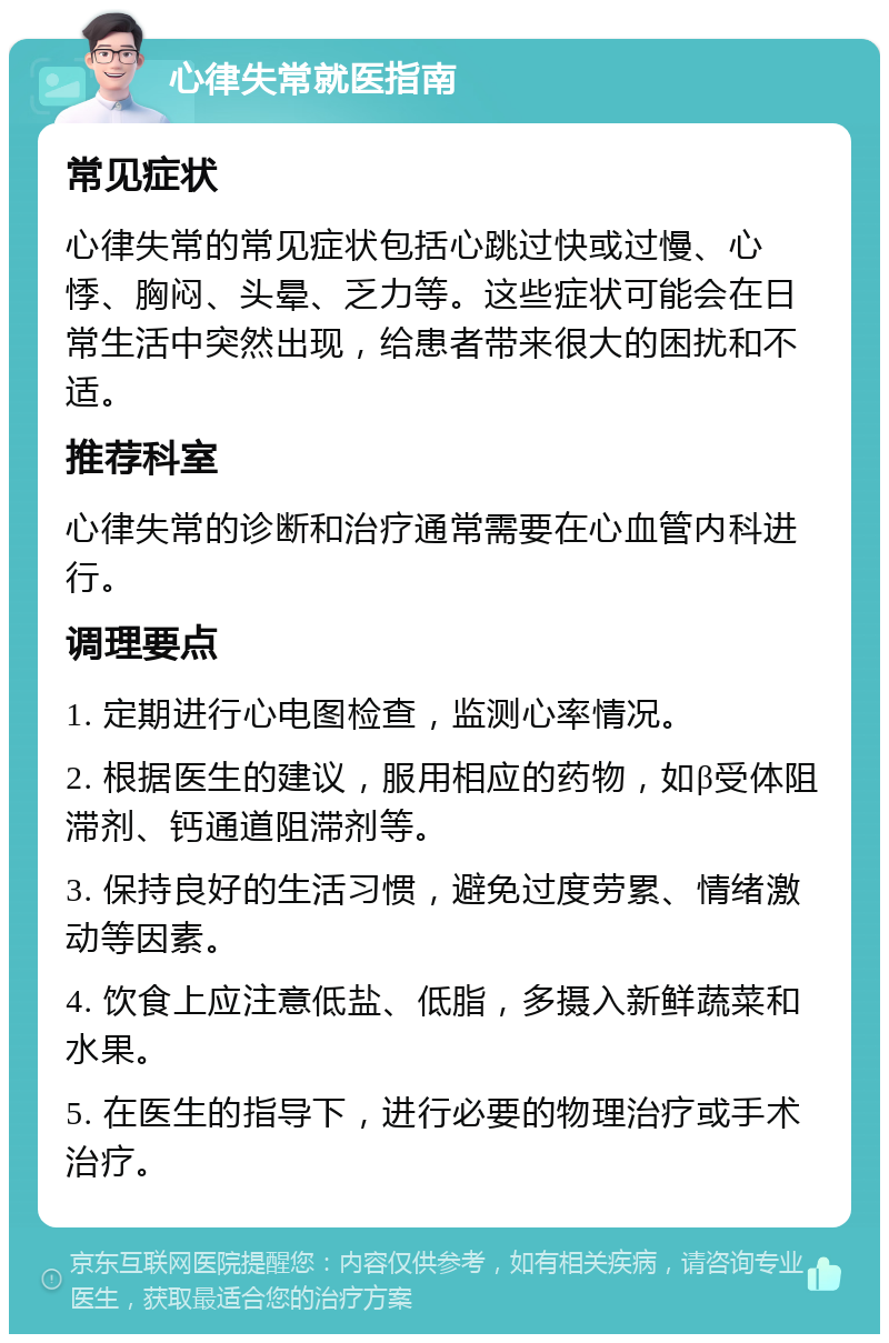 心律失常就医指南 常见症状 心律失常的常见症状包括心跳过快或过慢、心悸、胸闷、头晕、乏力等。这些症状可能会在日常生活中突然出现，给患者带来很大的困扰和不适。 推荐科室 心律失常的诊断和治疗通常需要在心血管内科进行。 调理要点 1. 定期进行心电图检查，监测心率情况。 2. 根据医生的建议，服用相应的药物，如β受体阻滞剂、钙通道阻滞剂等。 3. 保持良好的生活习惯，避免过度劳累、情绪激动等因素。 4. 饮食上应注意低盐、低脂，多摄入新鲜蔬菜和水果。 5. 在医生的指导下，进行必要的物理治疗或手术治疗。