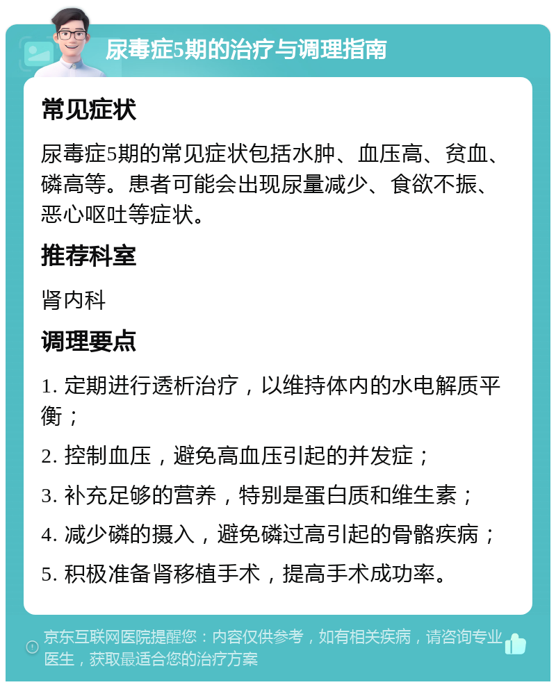 尿毒症5期的治疗与调理指南 常见症状 尿毒症5期的常见症状包括水肿、血压高、贫血、磷高等。患者可能会出现尿量减少、食欲不振、恶心呕吐等症状。 推荐科室 肾内科 调理要点 1. 定期进行透析治疗，以维持体内的水电解质平衡； 2. 控制血压，避免高血压引起的并发症； 3. 补充足够的营养，特别是蛋白质和维生素； 4. 减少磷的摄入，避免磷过高引起的骨骼疾病； 5. 积极准备肾移植手术，提高手术成功率。