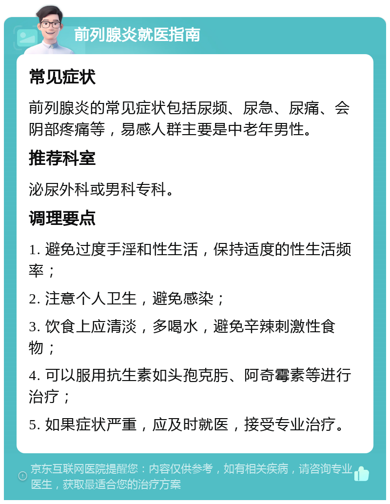 前列腺炎就医指南 常见症状 前列腺炎的常见症状包括尿频、尿急、尿痛、会阴部疼痛等，易感人群主要是中老年男性。 推荐科室 泌尿外科或男科专科。 调理要点 1. 避免过度手淫和性生活，保持适度的性生活频率； 2. 注意个人卫生，避免感染； 3. 饮食上应清淡，多喝水，避免辛辣刺激性食物； 4. 可以服用抗生素如头孢克肟、阿奇霉素等进行治疗； 5. 如果症状严重，应及时就医，接受专业治疗。