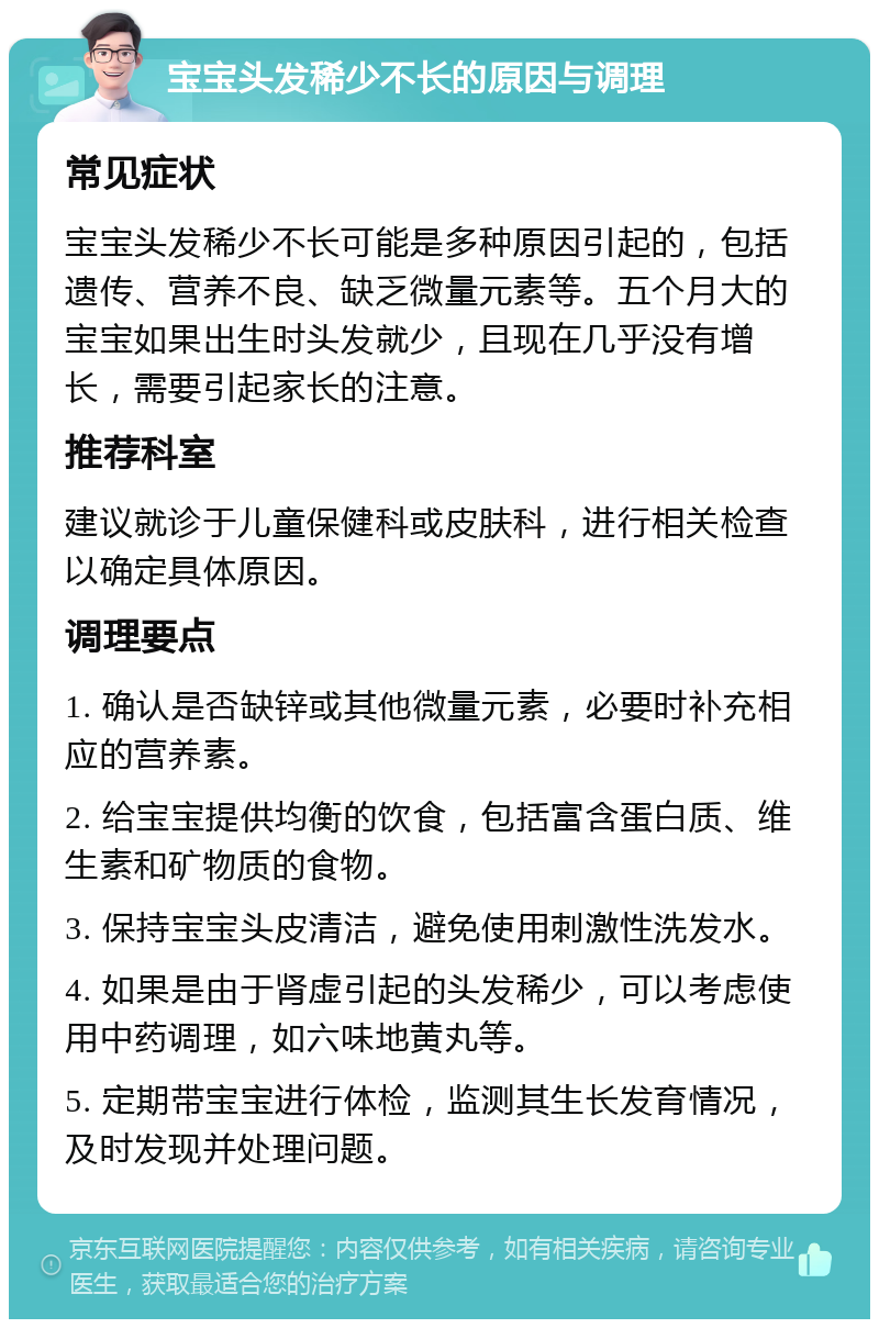 宝宝头发稀少不长的原因与调理 常见症状 宝宝头发稀少不长可能是多种原因引起的，包括遗传、营养不良、缺乏微量元素等。五个月大的宝宝如果出生时头发就少，且现在几乎没有增长，需要引起家长的注意。 推荐科室 建议就诊于儿童保健科或皮肤科，进行相关检查以确定具体原因。 调理要点 1. 确认是否缺锌或其他微量元素，必要时补充相应的营养素。 2. 给宝宝提供均衡的饮食，包括富含蛋白质、维生素和矿物质的食物。 3. 保持宝宝头皮清洁，避免使用刺激性洗发水。 4. 如果是由于肾虚引起的头发稀少，可以考虑使用中药调理，如六味地黄丸等。 5. 定期带宝宝进行体检，监测其生长发育情况，及时发现并处理问题。