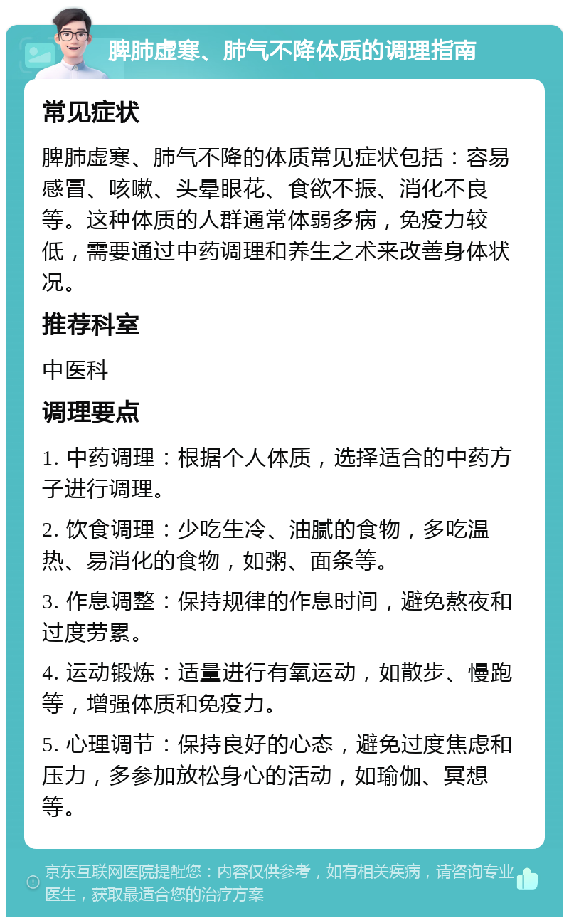 脾肺虚寒、肺气不降体质的调理指南 常见症状 脾肺虚寒、肺气不降的体质常见症状包括：容易感冒、咳嗽、头晕眼花、食欲不振、消化不良等。这种体质的人群通常体弱多病，免疫力较低，需要通过中药调理和养生之术来改善身体状况。 推荐科室 中医科 调理要点 1. 中药调理：根据个人体质，选择适合的中药方子进行调理。 2. 饮食调理：少吃生冷、油腻的食物，多吃温热、易消化的食物，如粥、面条等。 3. 作息调整：保持规律的作息时间，避免熬夜和过度劳累。 4. 运动锻炼：适量进行有氧运动，如散步、慢跑等，增强体质和免疫力。 5. 心理调节：保持良好的心态，避免过度焦虑和压力，多参加放松身心的活动，如瑜伽、冥想等。