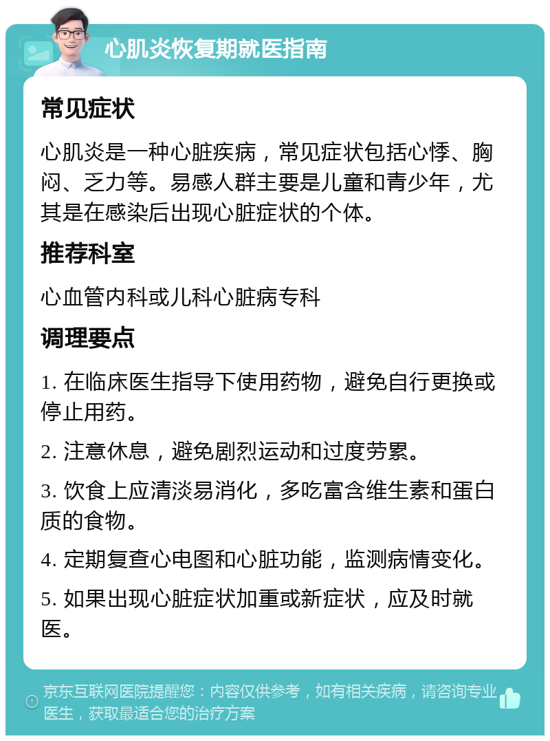 心肌炎恢复期就医指南 常见症状 心肌炎是一种心脏疾病，常见症状包括心悸、胸闷、乏力等。易感人群主要是儿童和青少年，尤其是在感染后出现心脏症状的个体。 推荐科室 心血管内科或儿科心脏病专科 调理要点 1. 在临床医生指导下使用药物，避免自行更换或停止用药。 2. 注意休息，避免剧烈运动和过度劳累。 3. 饮食上应清淡易消化，多吃富含维生素和蛋白质的食物。 4. 定期复查心电图和心脏功能，监测病情变化。 5. 如果出现心脏症状加重或新症状，应及时就医。