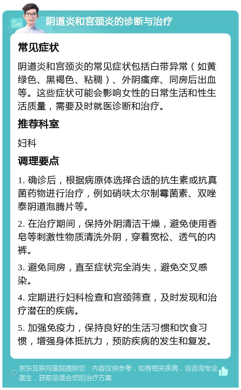 阴道炎和宫颈炎的诊断与治疗 常见症状 阴道炎和宫颈炎的常见症状包括白带异常（如黄绿色、黑褐色、粘稠）、外阴瘙痒、同房后出血等。这些症状可能会影响女性的日常生活和性生活质量，需要及时就医诊断和治疗。 推荐科室 妇科 调理要点 1. 确诊后，根据病原体选择合适的抗生素或抗真菌药物进行治疗，例如硝呋太尔制霉菌素、双唑泰阴道泡腾片等。 2. 在治疗期间，保持外阴清洁干燥，避免使用香皂等刺激性物质清洗外阴，穿着宽松、透气的内裤。 3. 避免同房，直至症状完全消失，避免交叉感染。 4. 定期进行妇科检查和宫颈筛查，及时发现和治疗潜在的疾病。 5. 加强免疫力，保持良好的生活习惯和饮食习惯，增强身体抵抗力，预防疾病的发生和复发。