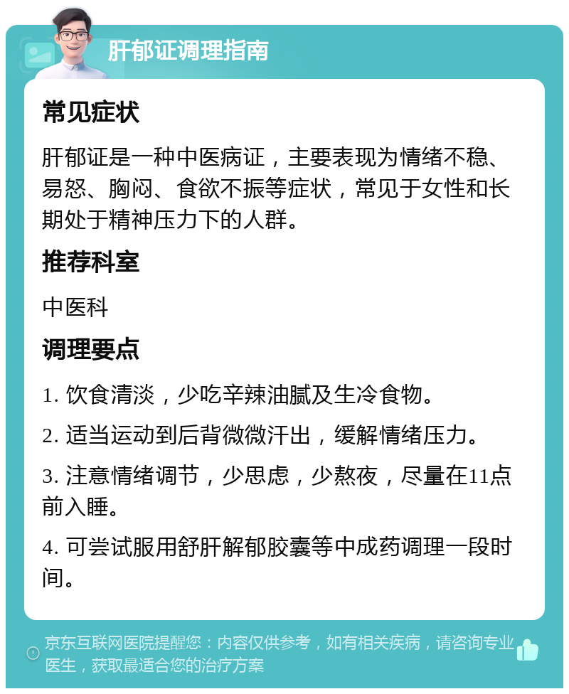 肝郁证调理指南 常见症状 肝郁证是一种中医病证，主要表现为情绪不稳、易怒、胸闷、食欲不振等症状，常见于女性和长期处于精神压力下的人群。 推荐科室 中医科 调理要点 1. 饮食清淡，少吃辛辣油腻及生冷食物。 2. 适当运动到后背微微汗出，缓解情绪压力。 3. 注意情绪调节，少思虑，少熬夜，尽量在11点前入睡。 4. 可尝试服用舒肝解郁胶囊等中成药调理一段时间。