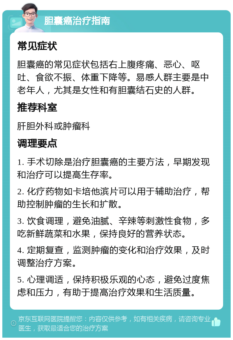 胆囊癌治疗指南 常见症状 胆囊癌的常见症状包括右上腹疼痛、恶心、呕吐、食欲不振、体重下降等。易感人群主要是中老年人，尤其是女性和有胆囊结石史的人群。 推荐科室 肝胆外科或肿瘤科 调理要点 1. 手术切除是治疗胆囊癌的主要方法，早期发现和治疗可以提高生存率。 2. 化疗药物如卡培他滨片可以用于辅助治疗，帮助控制肿瘤的生长和扩散。 3. 饮食调理，避免油腻、辛辣等刺激性食物，多吃新鲜蔬菜和水果，保持良好的营养状态。 4. 定期复查，监测肿瘤的变化和治疗效果，及时调整治疗方案。 5. 心理调适，保持积极乐观的心态，避免过度焦虑和压力，有助于提高治疗效果和生活质量。